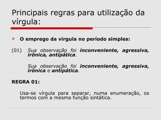 Principais regras para utilização da 
vírgula: 
 O emprego da vírgula no período simples: 
(01) Sua observação foi inconveniente, agressiva, 
irônica, antipática. 
Sua observação foi inconveniente, agressiva, 
irônica e antipática. 
REGRA 01: 
Usa-se vírgula para separar, numa enumeração, os 
termos com a mesma função sintática. 
 
