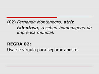 (02) Fernanda Montenegro, atriz 
talentosa, recebeu homenagens da 
imprensa mundial. 
REGRA 02: 
Usa-se vírgula para separar aposto. 
 