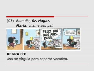 (03) Bom dia, Sr. Hagar. 
Maria, chame seu pai. 
REGRA 03: 
Usa-se vírgula para separar vocativo. 
 