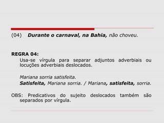(04) Durante o carnaval, na Bahia, não choveu. 
REGRA 04: 
Usa-se vírgula para separar adjuntos adverbiais ou 
locuções adverbiais deslocados. 
Mariana sorria satisfeita. 
Satisfeita, Mariana sorria. / Mariana, satisfeita, sorria. 
OBS: Predicativos do sujeito deslocados também são 
separados por vírgula. 
 