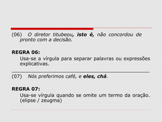 (06) O diretor titubeou, isto é, não concordou de 
pronto com a decisão. 
REGRA 06: 
Usa-se a vírgula para separar palavras ou expressões 
explicativas. 
______________________________________________ 
(07) Nós preferimos café, e eles, chá. 
REGRA 07: 
Usa-se vírgula quando se omite um termo da oração. 
(elipse / zeugma) 
 