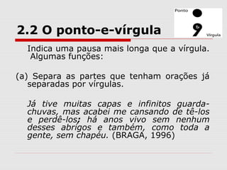 2.2 O ponto-e-vírgula 
Indica uma pausa mais longa que a vírgula. 
Algumas funções: 
(a) Separa as partes que tenham orações já 
separadas por vírgulas. 
Já tive muitas capas e infinitos guarda-chuvas, 
mas acabei me cansando de tê-los 
e perdê-los; há anos vivo sem nenhum 
desses abrigos e também, como toda a 
gente, sem chapéu. (BRAGA, 1996) 
 