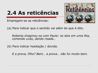 2.4 As reticências 
Empregam-se as reticências: 
(a) Para indicar que o sentido vai além do que é dito. 
Roberta imaginou-se com Paulo: os dois em uma ilha, 
comendo uvas, dando risada… 
(b) Para indicar hesitação / dúvida. 
E a prova, filho? Bem… a prova… não fui muito bem. 
 
