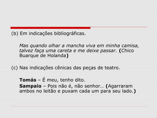 (b) Em indicações bibliográficas. 
Mas quando olhar a mancha viva em minha camisa, 
talvez faça uma careta e me deixe passar. (Chico 
Buarque de Holanda) 
(c) Nas indicações cênicas das peças de teatro. 
Tomás – É meu, tenho dito. 
Sampaio – Pois não é, não senhor… (Agarraram 
ambos no leitão e puxam cada um para seu lado.) 
 