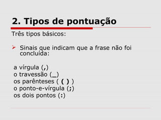 2. Tipos de pontuação 
Três tipos básicos: 
 Sinais que indicam que a frase não foi 
concluída: 
a vírgula (,) 
o travessão (_) 
os parênteses ( ( ) ) 
o ponto-e-vírgula (;) 
os dois pontos (:) 
 