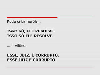 Pode criar heróis… 
ISSO SÓ, ELE RESOLVE. 
ISSO SÓ ELE RESOLVE. 
… e vilões. 
ESSE, JUIZ, É CORRUPTO. 
ESSE JUIZ É CORRUPTO. 
 