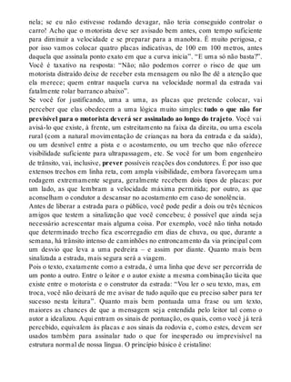 nela; se eu não estivesse rodando devagar, não teria conseguido controlar o 
carro! Acho que o motorista deve ser avisado bem antes, com tempo suficiente 
para diminuir a velocidade e se preparar para a manobra. É muito perigosa, e 
por isso vamos colocar quatro placas indicativas, de 100 em 100 metros, antes 
daquela que assinala ponto exato em que a curva inicia”. “E uma só não basta?”. 
Você é taxativo na resposta: “Não; não podemos correr o risco de que um 
motorista distraído deixe de receber esta mensagem ou não lhe dê a atenção que 
ela merece; quem entrar naquela curva na velocidade normal da estrada vai 
fatalmente rolar barranco abaixo”. 
Se você for justificando, uma a uma, as placas que pretende colocar, vai 
perceber que elas obedecem a uma lógica muito simples: tudo o que não for 
previsível para o motorista deverá ser assinalado ao longo do trajeto. Você vai 
avisá-lo que existe, à frente, um estreitamento na faixa da direita, ou uma escola 
rural (com a natural movimentação de crianças na hora da entrada e da saída), 
ou um desnível entre a pista e o acostamento, ou um trecho que não oferece 
visibilidade suficiente para ultrapassagem, etc. Se você for um bom engenheiro 
de trânsito, vai, inclusive, prever possíveis reações dos condutores. É por isso que 
extensos trechos em linha reta, com ampla visibilidade, embora favoreçam uma 
rodagem extremamente segura, geralmente recebem dois tipos de placas: por 
um lado, as que lembram a velocidade máxima permitida; por outro, as que 
aconselham o condutor a descansar no acostamento em caso de sonolência. 
Antes de liberar a estrada para o público, você pode pedir a dois ou três técnicos 
amigos que testem a sinalização que você concebeu; é possível que ainda seja 
necessário acrescentar mais alguma coisa. Por exemplo, você não tinha notado 
que determinado trecho fica escorregadio em dias de chuva, ou que, durante a 
semana, há trânsito intenso de caminhões no entroncamento da via principal com 
um desvio que leva a uma pedreira – e assim por diante. Quanto mais bem 
sinalizada a estrada, mais segura será a viagem. 
Pois o texto, exatamente como a estrada, é uma linha que deve ser percorrida de 
um ponto a outro. Entre o leitor e o autor existe a mesma combinação tácita que 
existe entre o motorista e o construtor da estrada: “Vou ler o seu texto, mas, em 
troca, você não deixará de me avisar de tudo aquilo que eu preciso saber para ter 
sucesso nesta leitura”. Quanto mais bem pontuada uma frase ou um texto, 
maiores as chances de que a mensagem seja entendida pelo leitor tal como o 
autor a idealizou. Aqui entram os sinais de pontuação, os quais, como você já terá 
percebido, equivalem às placas e aos sinais da rodovia e, como estes, devem ser 
usados também para assinalar tudo o que for inesperado ou imprevisível na 
estrutura normal de nossa língua. O princípio básico é cristalino: 
 