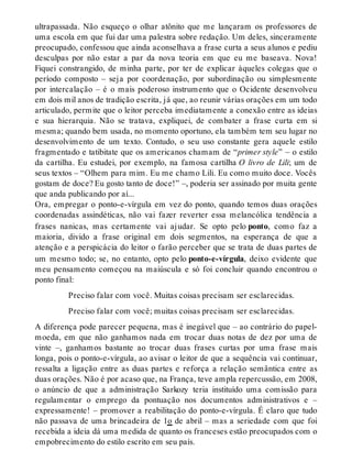 ultrapassada. Não esqueço o olhar atônito que me lançaram os professores de 
uma escola em que fui dar uma palestra sobre redação. Um deles, sinceramente 
preocupado, confessou que ainda aconselhava a frase curta a seus alunos e pediu 
desculpas por não estar a par da nova teoria em que eu me baseava. Nova! 
Fiquei constrangido, de minha parte, por ter de explicar àqueles colegas que o 
período composto – seja por coordenação, por subordinação ou simplesmente 
por intercalação – é o mais poderoso instrumento que o Ocidente desenvolveu 
em dois mil anos de tradição escrita, já que, ao reunir várias orações em um todo 
articulado, permite que o leitor perceba imediatamente a conexão entre as ideias 
e sua hierarquia. Não se tratava, expliquei, de combater a frase curta em si 
mesma; quando bem usada, no momento oportuno, ela também tem seu lugar no 
desenvolvimento de um texto. Contudo, o seu uso constante gera aquele estilo 
fragmentado e tatibitate que os americanos chamam de “primer style” – o estilo 
da cartilha. Eu estudei, por exemplo, na famosa cartilha O livro de Lili; um de 
seus textos – “Olhem para mim. Eu me chamo Lili. Eu como muito doce. Vocês 
gostam de doce? Eu gosto tanto de doce!” –, poderia ser assinado por muita gente 
que anda publicando por aí... 
Ora, empregar o ponto-e-vírgula em vez do ponto, quando temos duas orações 
coordenadas assindéticas, não vai fazer reverter essa melancólica tendência a 
frases nanicas, mas certamente vai ajudar. Se opto pelo ponto, como faz a 
maioria, divido a frase original em dois segmentos, na esperança de que a 
atenção e a perspicácia do leitor o farão perceber que se trata de duas partes de 
um mesmo todo; se, no entanto, opto pelo ponto-e-vírgula, deixo evidente que 
meu pensamento começou na maiúscula e só foi concluir quando encontrou o 
ponto final: 
Preciso falar com você. Muitas coisas precisam ser esclarecidas. 
Preciso falar com você; muitas coisas precisam ser esclarecidas. 
A diferença pode parecer pequena, mas é inegável que – ao contrário do papel-moeda, 
em que não ganhamos nada em trocar duas notas de dez por uma de 
vinte –, ganhamos bastante ao trocar duas frases curtas por uma frase mais 
longa, pois o ponto-e-vírgula, ao avisar o leitor de que a sequência vai continuar, 
ressalta a ligação entre as duas partes e reforça a relação semântica entre as 
duas orações. Não é por acaso que, na França, teve ampla repercussão, em 2008, 
o anúncio de que a administração Sarkozy teria instituído uma comissão para 
regulamentar o emprego da pontuação nos documentos administrativos e – 
expressamente! – promover a reabilitação do ponto-e-vírgula. É claro que tudo 
não passava de uma brincadeira de 1o de abril – mas a seriedade com que foi 
recebida a ideia dá uma medida de quanto os franceses estão preocupados com o 
empobrecimento do estilo escrito em seu país. 
 