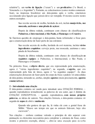 relatório”), um verbo de ligação (“eram”) e um predicativo (“o Brasil, a 
Venezuela e a Argentina”). Portanto, se colocássemos (como muitos costumam 
fazer, na imprensa brasileira) um dois-pontos após o verbo, estaríamos 
seccionando uma ligação que jamais deve ser rompida. O mesmo ocorre nestes 
outros exemplos: 
Sua receita secreta de molho, herdada da avó, incluía manjericão, noz 
moscada, azeitonas e uma pitada de açúcar. 
Depois da última rodada, continuam com chance de classificação o 
Palmeiras, o Internacional, o São Paulo, o Flamengo e o Cruzeiro. 
Se fizermos questão de empregar o dois-pontos, basta reformular a frase para 
que a enumeração deixe de fazer parte de sua estrutura: 
Sua receita secreta de molho, herdada da avó materna, incluía vários 
ingredientes esquisitos: cerveja preta, noz moscada, azeitonas e uma 
pitada de bicarbonato. 
Depois da última rodada, continuam com chance de classificação as 
seguintes equipes: o Palmeiras, o Internacional, o São Paulo, o 
Flamengo e o Cruzeiro. 
Na primeira frase, o objeto direto, que era representado pela enumeração, 
agora é “vários ingredientes esquisitos”; na segunda, o sujeito, que era 
representado pela lista de times, agora é “as seguintes equipes”. As duas 
enumerações deixaram de fazer parte do corpo da frase e podem vir antecedidas 
de dois-pontos, tornando-se, ambas, simples apostos (mais precisamente, apostos 
enumerativos). 
2 – Introduzindo uma citação 
O dois-pontos costuma ser usado para introduzir uma CITAÇÃO FORMAL – 
quando reproduzimos textualmente as palavras de seu autor, que é distinta da 
CITAÇÃO CONCEPTUAL – quando reproduzimos, com nossas próprias 
palavras, as ideias de outrem. Nas citações formais, o dois-pontos costuma vir 
seguido de aspas de abrir e maiúscula: 
Quando não gostava do que lia, lá vinha ele com a genial frase do 
Millôr: “Houve um tempo em que os animais falavam; hoje eles 
escrevem”. 
Nas citações – embora continue valendo o princípio de não separar com 
pontuação os elementos necessários para completar a estrutura da frase, como 
mostra o primeiro exemplo, abaixo –, abre-se uma exceção para os verba 
 