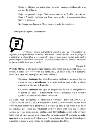 Desta vez ela jura que vai se abster de votar: os dois candidatos são seus 
amigos de infância. 
Hoje compreendi por que Páris estava indeciso ao decidir entre Atena, 
Hera e Afrodite: qualquer que fosse sua escolha, ele conquistaria duas 
terríveis inimigas. 
Saí decepcionado com o filme: nunca vi nada tão medíocre. 
Dois-pontos e aposto enumerativo 
Professor, minha orientadora mandou que eu reformulasse a 
seguinte passagem do meu trabalho: “Os autores destacam dois tipos de pesquisa 
qualitativa: a etnográfica e o estudo de caso, e mencionam várias autoridades 
para compor e elucidar a discussão.” É o dois-pontos que está errado? O senhor 
acha que minha frase tem remédio? 
Márcia R. 
Prezada Márcia, a orientadora tem razão: assim como está não pode ficar. Há 
muitas maneiras de reescrever este texto, mas, se fosse meu, eu o pontuaria 
desta forma (os dois exemplos abaixo são válidos): 
Os autores destacam dois tipos de pesquisa qualitativa, a etnográfica e o 
estudo de caso, e mencionam várias autoridades cujo trabalho ajudaria 
a compor e elucidar a discussão. 
Os autores destacam dois tipos de pesquisa qualitativa – a etnográfica e 
o estudo de caso – e mencionam várias autoridades cujo trabalho 
ajudaria a compor e elucidar a discussão. 
Só assim fica assegurado o paralelismo estrutural entre DESTACAM e 
MENCIONAM, que é o eixo principal desta frase. As duas versões acima estão 
corretas, mas o aposto (“a etnográfica e o estudo de caso”) fica muito mais claro 
na segunda, por causa dos travessões (lembro, mais uma vez, que o aposto 
sempre deve ser assinalado por pontuação de intercalação, o que pode ser feito 
tanto com vírgulas quanto com travessões ou parênteses). O emprego do dois-pontos 
só teria sentido se dividíssemos a frase original em duas, deslocando para 
o período seguinte a ideia contida na oração coordenada aditiva: 
 