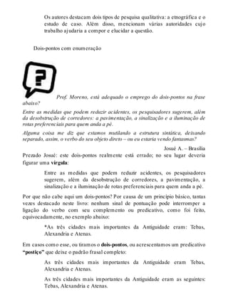 Os autores destacam dois tipos de pesquisa qualitativa: a etnográfica e o 
estudo de caso. Além disso, mencionam várias autoridades cujo 
trabalho ajudaria a compor e elucidar a questão. 
Dois-pontos com enumeração 
Prof. Moreno, está adequado o emprego do dois-pontos na frase 
abaixo? 
Entre as medidas que podem reduzir acidentes, os pesquisadores sugerem, além 
da desobstrução de corredores: a pavimentação, a sinalização e a iluminação de 
rotas preferenciais para quem anda a pé. 
Alguma coisa me diz que estamos mutilando a estrutura sintática, deixando 
separado, assim, o verbo do seu objeto direto – ou eu estaria vendo fantasmas? 
Josué A. – Brasília 
Prezado Josué: este dois-pontos realmente está errado; no seu lugar deveria 
figurar uma vírgula: 
Entre as medidas que podem reduzir acidentes, os pesquisadores 
sugerem, além da desobstrução de corredores, a pavimentação, a 
sinalização e a iluminação de rotas preferenciais para quem anda a pé. 
Por que não cabe aqui um dois-pontos? Por causa de um princípio básico, tantas 
vezes destacado neste livro: nenhum sinal de pontuação pode interromper a 
ligação do verbo com seu complemento ou predicativo, como foi feito, 
equivocadamente, no exemplo abaixo: 
*As três cidades mais importantes da Antiguidade eram: Tebas, 
Alexandria e Atenas. 
Em casos como esse, ou tiramos o dois-pontos, ou acrescentamos um predicativo 
“postiço” que deixe o padrão frasal completo: 
As três cidades mais importantes da Antiguidade eram Tebas, 
Alexandria e Atenas. 
As três cidades mais importantes da Antiguidade eram as seguintes: 
Tebas, Alexandria e Atenas. 
 