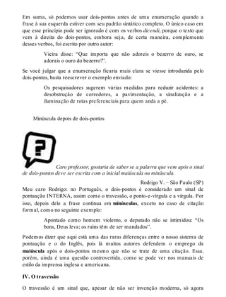 Em suma, só podemos usar dois-pontos antes de uma enumeração quando a 
frase à sua esquerda estiver com seu padrão sintático completo. O único caso em 
que esse princípio pode ser ignorado é com os verbos dicendi, porque o texto que 
vem à direita do dois-pontos, embora seja, de certa maneira, complemento 
desses verbos, foi escrito por outro autor: 
Vieira disse: “Que importa que não adoreis o bezerro de ouro, se 
adorais o ouro do bezerro?”. 
Se você julgar que a enumeração ficaria mais clara se viesse introduzida pelo 
dois-pontos, basta reescrever o exemplo enviado: 
Os pesquisadores sugerem várias medidas para reduzir acidentes: a 
desobstrução de corredores, a pavimentação, a sinalização e a 
iluminação de rotas preferenciais para quem anda a pé. 
Minúscula depois de dois-pontos 
Caro professor, gostaria de saber se a palavra que vem após o sinal 
de dois-pontos deve ser escrita com a inicial maiúscula ou minúscula. 
Rodrigo V. – São Paulo (SP) 
Meu caro Rodrigo: no Português, o dois-pontos é considerado um sinal de 
pontuação INTERNA, assim como o travessão, o ponto-e-vírgula e a vírgula. Por 
isso, depois dele a frase continua em minúsculas, exceto no caso de citação 
formal, como no seguinte exemplo: 
Apontado como homem violento, o deputado não se intimidou: “Os 
bons, Deus leva; os ruins têm de ser mandados”. 
Podemos dizer que aqui está uma das raras diferenças entre o nosso sistema de 
pontuação e o do Inglês, pois lá muitos autores defendem o emprego da 
maiúscula após o dois-pontos mesmo que não se trate de uma citação. Essa, 
porém, ainda é uma questão controvertida, como se pode ver nos manuais de 
estilo da imprensa inglesa e americana. 
IV. O travessão 
O travessão é um sinal que, apesar de não ser invenção moderna, só agora 
 