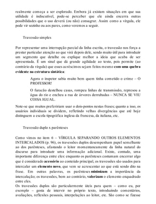 realmente começa a ser explorado. Embora já existam situações em que sua 
utilidade é indiscutível, pode-se perceber que ele ainda encerra outras 
possibilidades que o uso deverá (ou não) consagrar. Assim como a vírgula, ele 
pode vir sozinho ou aos pares, como veremos a seguir. 
Travessão simples 
Por representar uma interrupção parcial da linha escrita, o travessão nos força a 
prestar particular atenção ao que virá depois dele, sendo muito útil para introduzir 
um segmento que detalhe ou explique melhor a ideia que acaba de ser 
apresentada. É um sinal que dá grande agilidade ao texto, pois permite (ao 
contrário da vírgula) que esses acréscimos sejam feitos mesmo com uma quebra 
evidente na estrutura sintática: 
Agora o inspetor sabia muito bem quem tinha cometido o crime – O 
PROFESSOR! 
O furacão destelhou casas, rompeu linhas de transmissão, represou a 
água do rio e encheu a rua de árvores derrubadas – NUNCA SE VIU 
COISA IGUAL. 
Note-se que muitos prefeririam usar o dois-pontos nestas frases; quanto a isso, os 
usuários individuais se dividem, refletindo velhas divergências que até hoje 
distinguem a escola tipográfica inglesa da francesa, da italiana, etc. 
Travessão duplo x parênteses 
Como vimos no item 6 – VÍRGULA SEPARANDO OUTROS ELEMENTOS 
INTERCALADOS (p. 96), os travessões duplos desempenham papel semelhante 
ao dos parênteses, afastando o leitor momentaneamente da linha natural do 
discurso para introduzir uma informação adicional. Existe, contudo, uma 
importante diferença entre eles: enquanto os parênteses costumam encerrar algo 
que é considerado acessório ao conteúdo principal, os travessões são usados para 
intercalar um elemento novo, que vem se acrescentar ao que está sendo dito na 
frase. Em outras palavras, os parênteses minimizam a importância da 
intercalação; os travessões, bem ao contrário, valorizam o elemento enquadrado 
entre eles. 
Os travessões duplos são particularmente úteis para quem – como eu, por 
exemplo – gosta de intervir no próprio texto, introduzindo comentários, 
avaliações, reflexões pessoais, interpelações ao leitor, etc. São como se fizesse 
 