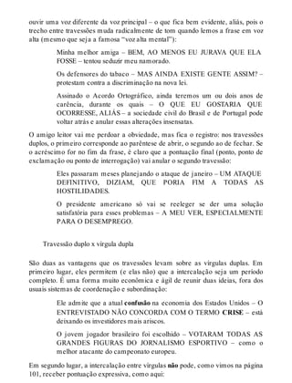 ouvir uma voz diferente da voz principal – o que fica bem evidente, aliás, pois o 
trecho entre travessões muda radicalmente de tom quando lemos a frase em voz 
alta (mesmo que seja a famosa “voz alta mental”): 
Minha melhor amiga – BEM, AO MENOS EU JURAVA QUE ELA 
FOSSE – tentou seduzir meu namorado. 
Os defensores do tabaco – MAS AINDA EXISTE GENTE ASSIM? – 
protestam contra a discriminação na nova lei. 
Assinado o Acordo Ortográfico, ainda teremos um ou dois anos de 
carência, durante os quais – O QUE EU GOSTARIA QUE 
OCORRESSE, ALIÁS – a sociedade civil do Brasil e de Portugal pode 
voltar atrás e anular essas alterações insensatas. 
O amigo leitor vai me perdoar a obviedade, mas fica o registro: nos travessões 
duplos, o primeiro corresponde ao parêntese de abrir, o segundo ao de fechar. Se 
o acréscimo for no fim da frase, é claro que a pontuação final (ponto, ponto de 
exclamação ou ponto de interrogação) vai anular o segundo travessão: 
Eles passaram meses planejando o ataque de janeiro – UM ATAQUE 
DEFINITIVO, DIZIAM, QUE PORIA FIM A TODAS AS 
HOSTILIDADES. 
O presidente americano só vai se reeleger se der uma solução 
satisfatória para esses problemas – A MEU VER, ESPECIALMENTE 
PARA O DESEMPREGO. 
Travessão duplo x vírgula dupla 
São duas as vantagens que os travessões levam sobre as vírgulas duplas. Em 
primeiro lugar, eles permitem (e elas não) que a intercalação seja um período 
completo. É uma forma muito econômica e ágil de reunir duas ideias, fora dos 
usuais sistemas de coordenação e subordinação: 
Ele admite que a atual confusão na economia dos Estados Unidos – O 
ENTREVISTADO NÃO CONCORDA COM O TERMO CRISE – está 
deixando os investidores mais ariscos. 
O jovem jogador brasileiro foi escolhido – VOTARAM TODAS AS 
GRANDES FIGURAS DO JORNALISMO ESPORTIVO – como o 
melhor atacante do campeonato europeu. 
Em segundo lugar, a intercalação entre vírgulas não pode, como vimos na página 
101, receber pontuação expressiva, como aqui: 
 