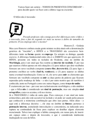Vamos fazer um sorteio – TODOS OS PRESENTES CONCORDAM? – 
para decidir quem vai ficar com a última vaga na excursão. 
O hífen não é travessão 
Prezado professor, não consigo perceber diferenças entre o hífen e 
o travessão, fora o fato do segundo ter mais ou menos o dobro do tamanho do 
primeiro. O seu emprego não é o mesmo? 
Homero Z. – Goiânia 
Meu caro Homero: embora muita gente misture os dois sinais sob a denominação 
genérica de “tracinho”, o HÍFEN e o TRAVESSÃO são caracteres bem 
diferentes tanto na forma quanto no emprego. Eu sempre os distingo, quando 
escrevo. A diferença fundamental entre eles é o ÂMBITO em que aparecem. O 
HÍFEN, presente em todos os teclados do Ocidente, atua no âmbito da 
Morfologia, pois é um sinal que fica restrito ao interior do vocábulo. É por isso 
que usamos o hífen apenas em três situações: (1) para indicar que dois vocábulos 
formam um novo vocábulo composto (couve-flor, decreto-lei); (2) para ligar o 
pronome enclítico ao verbo (fazê-lo, vendeu-o); e (3) para separar as sílabas 
numa eventual translineação. Como se vê, ele serve para unir os elementos que 
formam um vocábulo composto ou unir as duas partes da palavra que ficaram 
separadas pela mudança de linha – e não é por outro motivo que ele também é 
conhecido, tanto no Português como em outras línguas, como traço-de-união. 
É exatamente por isso – por esse uso exclusivamente morfológico, e não sintático 
– que o hífen não é considerado um sinal de pontuação, mas um simples sinal 
ortográfico, como os acentos, o til ou o trema. 
Já o TRAVESSÃO é vinho de outra pipa. Para começar, é um sinal um tanto 
aristocrático, pois não está acessível no teclado e só pode ser usado pelos poucos 
que conhecem a misteriosa combinação que abre suas portas. Além disso – e 
aqui está a diferença decisiva –, ele atua no âmbito da Sintaxe; pertence à 
pontuação interna, assinalando intercalações e comentários, ou indicando uma 
ruptura na continuidade da frase para explicar ou detalhar algum elemento 
mencionado. Talvez isso explique o hábito consagrado, em nosso país, de inserir 
um espaço antes e depois do travessão, o que é considerado totalmente 
inadequado no caso do hífen. 
 