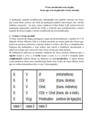Frase normal não tem vírgula; 
frase que tem vírgula não é frase normal. 
A pontuação assinala modificações introduzidas nos padrões normais da frase; 
por causa disso, jamais um sinal de pontuação poderá interromper um vínculo 
sintático essencial – ou seja, como explicava Celso Pedro Luft, jamais haverá 
pontuação separando o sujeito do verbo, o verbo de seus complementos, o termo 
regente do termo regido, o termo modificado do seu modificador. 
3 – Como é a frase normal? 
A frase normal da língua portuguesa segue preferencialmente o padrão S–V–O 
(Sujeito–Verbo–Objeto). Esta é a ordem presente na maior parte das frases que 
lemos ou ouvimos: primeiro o sujeito, depois o verbo e, por fim, o complemento. 
Estamos tão habituados a essa ordem que temos a tendência inconsciente a 
aplicá-la sempre que vamos ler uma frase escrita por outra pessoa. 
Se atribuirmos números às posições sintáticas da frase normal, diríamos que o 
sujeito ocupa a casa 1, o verbo ocupa a casa 2, e a casa 3 é ocupada pelos 
complementos (objeto direto ou indireto) ou pelo predicativo. A partir dessas 
casas, podemos fazer uma classificação básica dos verbos de nosso idioma (note 
que os verbos intransitivos têm a casa 3 desocupada): 
 