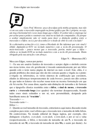 Como digitar um travessão 
Caro Prof. Moreno: peço desculpas pela minha pergunta, mas não 
vi em seu saite o travessão empregado na forma gráfica que lhe é própria, ou seja, 
um traço horizontal três vezes mais longo que o hífen. O senhor não o emprega (a) 
por achar pouco prático construir esse sinal no teclado do computador; (b) porque 
o senhor simplesmente não vê razão para fazer a distinção gráfica entre o 
travessão e o hífen; ou (c) por desconhecer o modo de obtê-lo com o teclado? 
Se a alternativa acima for a (c), tomo a liberdade de lhe informar que este sinal é 
obtido digitando-se 0151 no teclado numérico com a tecla Alt pressionada. O 
meio-travessão – pouco menor que o travessão, porém, maior que o hífen – 
obtém-se teclando 0150 no teclado numérico com a tecla Alt pressionada. Muito 
obrigado pela sua atenção e um abraço. 
Edgar N. – Blumenau (SC) 
Meu caro Edgar, vamos por partes: 
1 – Eu sou um usuário fanático do travessão e sempre digito o símbolo correto 
nos meus textos, mas ele geralmente é trocado automaticamente por um hífen 
quando colo o texto numa página da internet ou num e-mail. Este, aliás, é o 
grande problema dos sinais que não são tão comuns quanto a vírgula ou o ponto-e- 
vírgula: na informática, os vários sistemas de codificação que coexistem, 
aliados às diferenças temperamentais de cada browser, jamais nos dão certeza 
de que todos os leitores vão receber nosso texto na mesma formatação em que 
ele foi escrito. Por causa disso, aquelas sutis distinções de tamanho e de formato 
que a tipografia clássica mantinha entre o hífen, o sinal de menos, o travessão 
curto e o travessão longo (ver quadro) vão terminar desaparecendo, ficando 
todos esses sinais reduzidos a um só, sem personalidade, designado pelo 
humilhante nome de “tracinho”. 
Travessão = — 
Travessão curto = – 
Hífen = - 
2 – Quanto ao real tamanho do travessão, entraríamos aqui numa discussão muito 
complexa para mim; você afirma que o travessão tem o tamanho de três hifens. 
Há controvérsias. No mundo editorial de língua inglesa, por exemplo, eles 
distinguem o hyphen, o en-dash, o em-dash, o 2em-dash, e por aí vai a valsa 
(respectivamente, o hífen, o travessão do tamanho de um N, o travessão do 
tamanho de um M, o travessão do tamanho de dois Ms, e assim por diante). Ao 
 