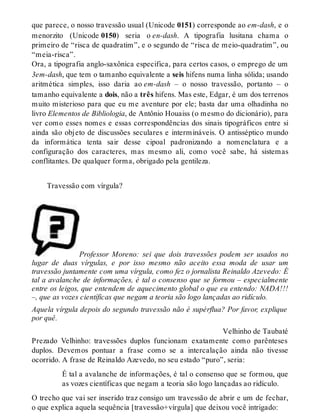 que parece, o nosso travessão usual (Unicode 0151) corresponde ao em-dash, e o 
menorzito (Unicode 0150) seria o en-dash. A tipografia lusitana chama o 
primeiro de “risca de quadratim”, e o segundo de “risca de meio-quadratim”, ou 
“meia-risca”. 
Ora, a tipografia anglo-saxônica especifica, para certos casos, o emprego de um 
3em-dash, que tem o tamanho equivalente a seis hifens numa linha sólida; usando 
aritmética simples, isso daria ao em-dash – o nosso travessão, portanto – o 
tamanho equivalente a dois, não a três hifens. Mas este, Edgar, é um dos terrenos 
muito misterioso para que eu me aventure por ele; basta dar uma olhadinha no 
livro Elementos de Bibliologia, de Antônio Houaiss (o mesmo do dicionário), para 
ver como esses nomes e essas correspondências dos sinais tipográficos entre si 
ainda são objeto de discussões seculares e intermináveis. O antisséptico mundo 
da informática tenta sair desse cipoal padronizando a nomenclatura e a 
configuração dos caracteres, mas mesmo ali, como você sabe, há sistemas 
conflitantes. De qualquer forma, obrigado pela gentileza. 
Travessão com vírgula? 
Professor Moreno: sei que dois travessões podem ser usados no 
lugar de duas vírgulas, e por isso mesmo não aceito essa moda de usar um 
travessão juntamente com uma vírgula, como fez o jornalista Reinaldo Azevedo: É 
tal a avalanche de informações, é tal o consenso que se formou – especialmente 
entre os leigos, que entendem de aquecimento global o que eu entendo: NADA!!! 
–, que as vozes científicas que negam a teoria são logo lançadas ao ridículo. 
Aquela vírgula depois do segundo travessão não é supérflua? Por favor, explique 
por quê. 
Velhinho de Taubaté 
Prezado Velhinho: travessões duplos funcionam exatamente como parênteses 
duplos. Devemos pontuar a frase como se a intercalação ainda não tivesse 
ocorrido. A frase de Reinaldo Azevedo, no seu estado “puro”, seria: 
É tal a avalanche de informações, é tal o consenso que se formou, que 
as vozes científicas que negam a teoria são logo lançadas ao ridículo. 
O trecho que vai ser inserido traz consigo um travessão de abrir e um de fechar, 
o que explica aquela sequência [travessão+vírgula] que deixou você intrigado: 
 