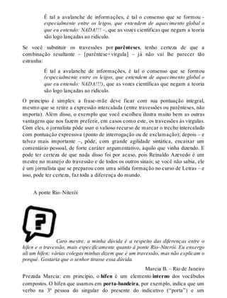 É tal a avalanche de informações, é tal o consenso que se formou – 
especialmente entre os leigos, que entendem de aquecimento global o 
que eu entendo: NADA!!! –, que as vozes científicas que negam a teoria 
são logo lançadas ao ridículo. 
Se você substituir os travessões por parênteses, tenho certeza de que a 
combinação resultante – [parêntese+vírgula] – já não vai lhe parecer tão 
estranha: 
É tal a avalanche de informações, é tal o consenso que se formou 
(especialmente entre os leigos, que entendem de aquecimento global o 
que eu entendo: NADA!!!), que as vozes científicas que negam a teoria 
são logo lançadas ao ridículo. 
O princípio é simples: a frase-mãe deve ficar com sua pontuação integral, 
mesmo que se retire a expressão intercalada (entre travessões ou parênteses, não 
importa). Além disso, o exemplo que você escolheu ilustra muito bem as outras 
vantagens que nos fazem preferir, em casos como este, os travessões às vírgulas. 
Com eles, o jornalista pôde usar o valioso recurso de marcar o trecho intercalado 
com pontuação expressiva (ponto de interrogação ou de exclamação); depois – e 
talvez mais importante –, pôde, com grande agilidade sintática, encaixar um 
comentário pessoal, de forte caráter argumentativo, àquilo que vinha dizendo. E 
pode ter certeza de que nada disso foi por acaso, pois Reinaldo Azevedo é um 
mestre no manejo do travessão e de todos os outros sinais; se você não sabia, ele 
é um jornalista que se preparou com uma sólida formação no curso de Letras – e 
isso, pode ter certeza, faz toda a diferença do mundo. 
A ponte Rio–Niterói 
Caro mestre, a minha dúvida é a respeito das diferenças entre o 
hífen e o travessão, mais especificamente quanto à ponte Rio–Niterói. Eu enxergo 
ali um hífen; várias colegas minhas dizem que é um travessão, mas não explicam o 
porquê. Gostaria que o senhor tirasse essa dúvida. 
Marcia B. – Rio de Janeiro 
Prezada Marcia: em princípio, o hífen é um elemento interno dos vocábulos 
compostos. O hífen que usamos em porta-bandeira, por exemplo, indica que um 
verbo na 3ª pessoa do singular do presente do indicativo (“porta”) e um 
 