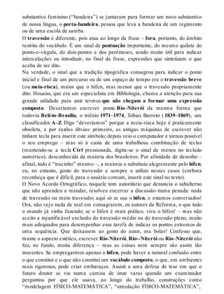 substantivo feminino (“bandeira”) se juntaram para formar um novo substantivo 
de nossa língua, o porta-bandeira, pessoa que leva a bandeira de um regimento 
ou de uma escola de samba. 
O travessão é diferente, pois atua ao longo da frase – fora, portanto, do âmbito 
restrito do vocábulo. É um sinal de pontuação importante, do mesmo quilate do 
ponto-e-vírgula, do dois-pontos e dos parênteses, sendo muito útil para indicar 
intercalações ou introduzir, no final da frase, expressões que sintetizam o que 
acaba de ser dito. 
Na verdade, o sinal que a tradição tipográfica consagrou para indicar o ponto 
inicial e final de um percurso ou de um espaço de tempo era o travessão breve 
(ou meia-risca), maior que o hífen, mas menor que o travessão propriamente 
dito. Houaiss, que era um especialista em Bibliologia, chama a atenção para sua 
grande utilidade para unir termos que não chegam a formar uma expressão 
composta. Deveríamos escrever ponte Rio–Niterói da mesma forma que 
rodovia Belém–Brasília, o triênio 1971–1974, Tobias Barreto ( 1839–1869), um 
classificador A–Z. Digo “deveríamos” porque a meia-risca hoje é praticamente 
obsoleta, e por razões óbvias: primeiro, as antigas máquinas de escrever não 
tinham tecla para inserir este símbolo; depois veio o computador e tornou possível 
o seu emprego – mas só à custa de uma trabalhosa combinação de teclas 
(mantendo-se a tecla Ctrl pressionada, digita-se o sinal de menos no teclado 
numérico), desconhecida da maioria dos brasileiros. Por afinidade de desenho – 
afinal, tudo é “tracinho” mesmo –, a maioria o substituiu alegremente pelo hífen; 
eu, no entanto, gosto do travessão e sempre o utilizo nesses casos (embora 
reconheça que é difícil, para o usuário comum, inserir este sinal no texto). 
O Novo Acordo Ortográfico, naquele tom autoritário que denuncia o subalterno 
que não aprendeu a mandar, resolveu encerrar a discussão numa penada: nada 
de travessão ou meio travessão; aqui só se usa o hífen, e estamos conversados! 
Ora, não vejo nada de mal em consagrarem, os autores da Reforma, o que todo 
o mundo já vinha fazendo; se o hífen é mais prático, viva o hífen! – mas não 
aceito a injustificável exclusão do travessão médio ou do travessão pleno, muito 
mais adequados para desempenhar essa tarefa de indicar os pontos extremos de 
uma sequência. Que deixassem ao gosto do autor, ora bolas! Confesso que, 
tirante o aspecto estético, escrever Rio-Niterói, Rio--Niterói ou Rio–Niterói não 
faz, no fundo, muita diferença – mas as coisas nem sempre são assim tão 
inocentes. Se empregarmos apenas o hífen, pode haver a natural confusão entre 
o que constitui e o que não constitui um vocábulo composto, o que, em ambientes 
mais rigorosos, pode criar embaraços. Assisti a uma defesa de tese em que o 
futuro doutor se viu numa camisa de onze varas quando um examinador 
perguntou por que ele usava, ao longo do trabalho, construções como 
“modelagem FÍSICO-MATEMÁTICA”, “simulação FÍSICO-MATEMÁTICA”, 
 