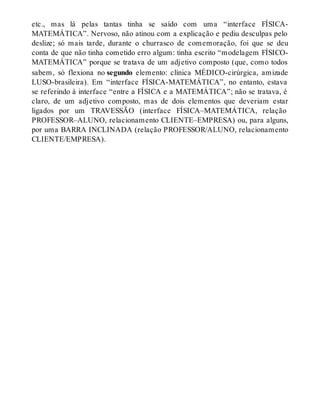 etc., mas lá pelas tantas tinha se saído com uma “interface FÍSICA-MATEMÁTICA”. 
Nervoso, não atinou com a explicação e pediu desculpas pelo 
deslize; só mais tarde, durante o churrasco de comemoração, foi que se deu 
conta de que não tinha cometido erro algum: tinha escrito “modelagem FÍSICO-MATEMÁTICA” 
porque se tratava de um adjetivo composto (que, como todos 
sabem, só flexiona no segundo elemento: clínica MÉDICO-cirúrgica, amizade 
LUSO-brasileira). Em “interface FÍSICA-MATEMÁTICA”, no entanto, estava 
se referindo à interface “entre a FÍSICA e a MATEMÁTICA”; não se tratava, é 
claro, de um adjetivo composto, mas de dois elementos que deveriam estar 
ligados por um TRAVESSÃO (interface FÍSICA–MATEMÁTICA, relação 
PROFESSOR–ALUNO, relacionamento CLIENTE–EMPRESA) ou, para alguns, 
por uma BARRA INCLINADA (relação PROFESSOR/ALUNO, relacionamento 
CLIENTE/EMPRESA). 
 