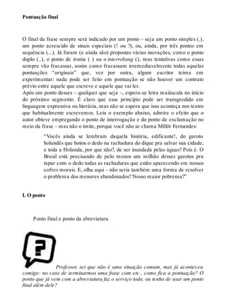 Pontuação final 
O final da frase sempre será indicado por um ponto – seja um ponto simples (.), 
um ponto acrescido de sinais especiais (! ou ?), ou, ainda, por três pontos em 
sequência (...). Já foram (e ainda são) propostas várias inovações, como o ponto 
duplo (..), o ponto de ironia ( ) ou o interrobang (), mas tentativas como essas 
sempre vão fracassar, assim como fracassam irremediavelmente todas aquelas 
pontuações “originais” que, vez por outra, algum escritor teima em 
experimentar: nada pode ser feito em pontuação se não houver um contrato 
prévio entre aquele que escreve e aquele que vai ler. 
Após um ponto desses – qualquer que seja –, espera-se letra maiúscula no início 
do próximo segmento. É claro que esse princípio pode ser transgredido em 
linguagem expressiva ou literária, mas não se espera que isso aconteça nos textos 
que habitualmente escrevemos. Leia o exemplo abaixo, admire o efeito que o 
autor obteve empregando o ponto de interrogação e do ponto de exclamação no 
meio da frase – mas não o imite, porque você não se chama Millôr Fernandes: 
“Vocês ainda se lembram daquela história, edificante!, do garoto 
holandês que botou o dedo na rachadura do dique pra salvar sua cidade, 
e toda a Holanda, por que não?, de ser inundada pelas águas? Pois é. O 
Brasil está precisando de pelo menos um milhão desses garotos pra 
tapar com o dedo todas as rachaduras que estão aparecendo em nossos 
cofres morais. E, olha aqui – não seria também uma forma de resolver 
o problema dos menores abandonados? Nosso maior pobrema?” 
I. O ponto 
Ponto final e ponto da abreviatura 
Professor, sei que não é uma situação comum, mas já aconteceu 
comigo: no caso de terminarmos uma frase com etc., como fica a pontuação? O 
ponto que já vem com a abreviatura faz o serviço todo, ou tenho de usar um ponto 
final além dele? 
 