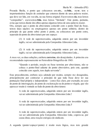 Sheila W. – Jaboatão (PE) 
Prezada Sheila, o ponto que colocamos em etc., ou ltda., ou sr. tem a 
importantíssima função de assinalar que estamos diante de uma palavra maior, 
que deve ser lida, em voz alta, na sua forma original. Escrevemos cia. mas lemos 
“companhia”; escrevemos ltda. mas lemos “limitada”. Este ponto, portanto, 
avisa que temos diante dos olhos apenas algumas letras de uma palavra maior. 
Ora, sempre que o ponto da abreviatura coincidir com o ponto final da frase, 
temos duas opções: ou empregamos apenas um ponto solitário, dentro do 
princípio de que ponto sobre ponto é ponto, ou colocamos um ponto extra, 
separado do ponto da abreviatura por um espaço: 
(1) A rede de supermercados, adquirida ontem por um investidor 
inglês, vai ser administrada pela Companhia Alimentos Ltda. 
(2) A rede de supermercados, adquirida ontem por um investidor 
inglês, vai ser administrada pela Companhia Alimentos Ltda. . 
A meu ver, as duas soluções, embora corretas, são desajeitadas. A primeira era 
recomendada expressamente no Formulário Ortográfico de 1943: 
“Quando o período, oração ou frase termina por abreviatura, não se 
coloca o ponto-final adiante do ponto abreviativo, pois este, quando 
coincide com aquele, tem dupla serventia”. 
Esse procedimento, embora seja adotado por muitos, sempre me desagradou, 
principalmente por contrariar o princípio de que toda frase deve ter sua 
pontuação final própria e independente – como fica claro, por exemplo, no caso 
do ponto de interrogação, do ponto de exclamação ou do ponto-e-vírgula, que vão 
aparecer muito à vontade ao lado do ponto da abreviatura: 
A rede de supermercados, adquirida ontem por um investidor inglês, 
vai ser administrada pela Companhia Alimentos Ltda.! 
A rede de supermercados, adquirida ontem por um investidor inglês, 
vai ser administrada pela Companhia Alimentos Ltda.? 
A rede de supermercados, adquirida ontem por um investidor inglês, 
vai ser administrada pela Companhia Alimentos Ltda.; espera-se, por 
causa disso, uma reação enérgica do sindicato. 
A segunda (ponto+espaço+ponto) é muito mais lógica, mas tem grande 
 
