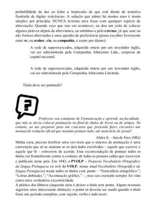 probabilidade de dar ao leitor a impressão de que está diante de tentativa 
frustrada de digitar reticências. A solução que adotei há muitos anos é muito 
simples: por princípio, NUNCA termino uma frase com qualquer espécie de 
abreviação. Quando vejo que isso vai acontecer, ou dou um jeito de colocar 
alguma palavra depois da abreviatura, ou substituo-a pelo extenso, já que usar ou 
não formas abreviadas é uma questão de preferência (posso escolher livremente 
entre sr. ou senhor, cia. ou companhia, e assim por diante): 
A rede de supermercados, adquirida ontem por um investidor inglês, 
vai ser administrada pela Companhia Alimentos Ltda., empresa de 
capital nacional. 
A rede de supermercados, adquirida ontem por um investidor inglês, 
vai ser administrada pela Companhia Alimentos Limitada. 
Título deve ser pontuado? 
Professor, sou estudante de Comunicação e aprendi, na faculdade, 
que não se devia colocar pontuação no final de títulos de livros ou de artigos. No 
entanto, ao me preparar para um concurso que pretendo fazer, encontrei um 
manual de redação oficial que mandar pontuar tudo, até manchete de jornal! 
Alzira S. – Juiz de Fora (MG) 
Minha cara, preciso lembrar uma vez mais que o sistema de pontuação é uma 
convenção que só se sustenta se os dois lados envolvidos – aquele que escreve e 
aquele que lê – estiverem de acordo. Essa recomendação de pontuar todos os 
títulos vai frontalmente contra o costume de todas as pessoas cultas que escrevem 
e publicam neste país. Em 1943, o PVOLP – Pequeno Vocabulário Ortográfico 
da Língua Portuguesa (o avô do VOLP, nosso atual Vocabulário Ortográfico da 
Língua Portuguesa) trazia todos os títulos com ponto – “Formulário ortográfico.”; 
“Letras dobradas.”; “Acentuação gráfica.” –, mas seu exemplo sempre foi visto 
como uma verdadeira excentricidade. 
A prática dos últimos cinquenta anos é deixar o título sem ponto. Alguns manuais 
sugerem uma interessante distinção: o ponto só deveria ser usado quando o título 
fosse um período completo, com sujeito, verbo e tudo mais: 
 