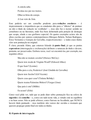 A estrela sobe. 
Perdoa-me por me traíres. 
Olhai os lírios do campo. 
A Lua vem da Ásia. 
Esse poderia ser um conselho prudente para redações escolares – é 
impressionante a importância que os estudantes dão para o “dilema” de pontuar 
ou não o título da redação no vestibular! –, mas não faz o menor sentido no 
jornalismo ou na literatura, onde fica bem delimitado pela posição de destaque 
que ocupa, aliada a seu grafismo especial. Os quatro exemplos acima são de 
obras escritas por autores contemporâneos (Marques Rebelo, Nelson Rodrigues, 
Érico Veríssimo e Campos de Carvalho, respectivamente) – e todos esses títulos 
vêm sem pontuação no original. 
É claro, prezada Alzira, que estamos falando do ponto final, já que os pontos 
expressivos (interrogação e exclamação) definem a natureza do título e devem, 
portanto, ser preservados. Embora raros, você vai encontrá-los, por exemplo, nas 
seguintes obras: 
Mas não se matam cavalos? (Horace McCoy ) 
Quem tem medo de Virginia Woolf? (Edward Albee) 
O que fazer? (Lenine) 
Olha para o céu, Frederico! (José Cândido de Carvalho) 
Quem tem farelos? (Gil Vicente) 
Quem casa quer casa? (Tatiana Belinky ) 
Quem matou Palomino Molero? (Vargas Llosa) 
Que país é este? (Millôr) 
Eu acuso! (Zola) 
Como você pôde ver, tudo que se pode dizer sobre pontuação fica na esfera da 
sugestão e do conselho – e, como em tudo nesta vida, a virtude está no equilíbrio 
e no bom senso. Não se pode afirmar, como fizeram na faculdade, que NUNCA 
haverá título pontuado – mas também não vamos dar ouvidos a manuais que 
querem pespegar ponto final em todos os títulos. 
II. O ponto de interrogação 
 