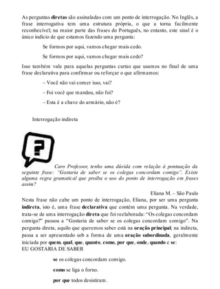 As perguntas diretas são assinaladas com um ponto de interrogação. No Inglês, a 
frase interrogativa tem uma estrutura própria, o que a torna facilmente 
reconhecível; na maior parte das frases do Português, no entanto, este sinal é o 
único indício de que estamos fazendo uma pergunta: 
Se formos por aqui, vamos chegar mais cedo. 
Se formos por aqui, vamos chegar mais cedo? 
Isso também vale para aquelas perguntas curtas que usamos no final de uma 
frase declarativa para confirmar ou reforçar o que afirmamos: 
– Você não vai comer isso, vai? 
– Foi você que mandou, não foi? 
– Esta é a chave do armário, não é? 
Interrogação indireta 
Caro Professor, tenho uma dúvida com relação à pontuação da 
seguinte frase: “Gostaria de saber se os colegas concordam comigo”. Existe 
alguma regra gramatical que proíba o uso do ponto de interrogação em frases 
assim? 
Eliana M. – São Paulo 
Nesta frase não cabe um ponto de interrogação, Eliana, por ser uma pergunta 
indireta, isto é, uma frase declarativa que contém uma pergunta. Na verdade, 
trata-se de uma interrogação direta que foi reelaborada: “Os colegas concordam 
comigo?” passou a “Gostaria de saber se os colegas concordam comigo”. Na 
pergunta direta, aquilo que queremos saber está na oração principal; na indireta, 
passa a ser apresentado sob a forma de uma oração subordinada, geralmente 
iniciada por quem, qual, que, quanto, como, por que, onde, quando e se: 
EU GOSTARIA DE SABER 
se os colegas concordam comigo. 
como se liga o forno. 
por que todos desistiram. 
 