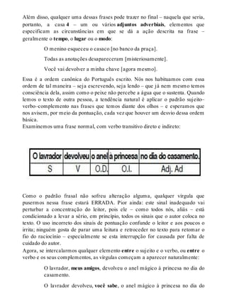 Além disso, qualquer uma dessas frases pode trazer no final – naquela que seria, 
portanto, a casa 4 – um ou vários adjuntos adverbiais, elementos que 
especificam as circunstâncias em que se dá a ação descrita na frase – 
geralmente o tempo, o lugar ou o modo: 
O menino esqueceu o casaco [no banco da praça]. 
Todas as anotações desapareceram [misteriosamente]. 
Você vai devolver a minha chave [agora mesmo]. 
Essa é a ordem canônica do Português escrito. Nós nos habituamos com essa 
ordem de tal maneira – seja escrevendo, seja lendo – que já nem mesmo temos 
consciência dela, assim como o peixe não percebe a água que o sustenta. Quando 
lemos o texto de outra pessoa, a tendência natural é aplicar o padrão sujeito– 
verbo–complemento nas frases que temos diante dos olhos – e esperamos que 
nos avisem, por meio da pontuação, cada vez que houver um desvio dessa ordem 
básica. 
Examinemos uma frase normal, com verbo transitivo direto e indireto: 
Como o padrão frasal não sofreu alteração alguma, qualquer vírgula que 
pusermos nessa frase estará ERRADA. Pior ainda: este sinal inadequado vai 
perturbar a concentração do leitor, pois ele – como todos nós, aliás – está 
condicionado a levar a sério, em princípio, todos os sinais que o autor coloca no 
texto. O uso incorreto dos sinais de pontuação confunde o leitor e aos poucos o 
irrita; ninguém gosta de parar uma leitura e retroceder no texto para retomar o 
fio do raciocínio – especialmente se esta interrupção for causada por falta de 
cuidado do autor. 
Agora, se intercalarmos qualquer elemento entre o sujeito e o verbo, ou entre o 
verbo e os seus complementos, as vírgulas começam a aparecer naturalmente: 
O lavrador, meus amigos, devolveu o anel mágico à princesa no dia do 
casamento. 
O lavrador devolveu, você sabe, o anel mágico à princesa no dia do 
 