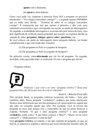 quanto vale o diamante. 
por quem os sinos dobram. 
Como você pode ver, enquanto a primeira frase FAZ a pergunta ao provável 
interlocutor – “Os colegas concordam comigo?” –, a segunda apenas INFORMA 
que eu tenho uma dúvida – “Gostaria de saber se os colegas concordam 
comigo”. É exatamente por isso que apenas a primeira é dita com uma 
entonação característica (que corresponde, na escrita, ao ponto de interrogação). 
Na segunda, a modalidade interrogativa é marcada não pela forma da frase, mas 
pelo significado do verbo da oração principal, que sempre vai exprimir dúvida ou 
vontade de saber: perguntar, indagar, querer saber, questionar, etc. 
Se você colocar um ponto de interrogação numa pergunta indireta, vai mudar 
completamente o que está sendo dito. Compare 
(1) Ela perguntou se Pelé era jogador de basquete. 
(2) Ela perguntou se Pelé era jogador de basquete? 
Na primeira versão, estou informando que ela fez tal pergunta. Na segunda, 
incrédulo, estou querendo saber se realmente foi essa a pergunta que ela fez. 
Pergunta retórica 
Professor, o que vem a ser uma “pergunta retórica”? Seria uma 
pergunta boba, tão óbvia que nem deveria ter sido feita? 
Sarah S. – Ribeirão Preto (SP) 
Não, prezada Sarah, as perguntas retóricas raramente são bobas – bem pelo 
contrário, aliás. Numa pergunta “verdadeira”, pedimos que nosso interlocutor 
forneça uma informação que nós não possuímos; em outras palavras, aquele que 
não sabe vai consultar aquele que sabe. Por exemplo, você só enviou sua 
pergunta ao meu saite porque tem a expectativa de que eu possa fornecer a 
resposta. Portanto, “O que é uma pergunta retórica?” é uma pergunta 
verdadeira, assim como “A que horas começa o filme?”, “Quem vai no carro 
conosco?” e “Onde puseram a conta da luz?”. 
Uma pergunta retórica, no entanto, é um tipo esquisito de pergunta, já que, ao 
fazê-la, já sabemos a resposta e sabemos que nosso interlocutor também sabe. Se 
 