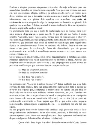 Embora a simples presença do ponto exclamativo não seja suficiente para que 
nosso leitor descubra se concebemos a segunda frase para ser pronunciada com 
em tom preocupado, alegre, histérico ou entusiasmado, serve ao menos para 
deixar muito claro que o tom não é neutro como na primeira. Com ponto final, 
informamos que ela pintou dois quadros em setembro; com ponto de 
exclamação, temos um plus: há algo de excepcional no fato dela ter pintado dois 
quadros em setembro. O leitor, sensível à nossa sinalização, fica na expectativa 
de que a explicação venha a seguir. 
Foi exatamente para isso que o ponto de exclamação veio ao mundo: para fazer 
uma espécie de promessa a quem nos lê. O que ele diz, no fundo, é muito 
simples: “Atenção, leitor: fique atento, porque aqui há mais do que o olho vê”. 
Não admira, portanto, que seu emprego tenha sido adotado por muitos escritores 
medíocres, que enchiam seus textos de pontos de exclamação para sugerir uma 
riqueza de conteúdo que suas frases, na verdade, não tinham. Esse mau uso – ou 
abuso – do ponto de exclamação ficou tão disseminado que ele passou 
praticamente a ser evitado, à semelhança do que aconteceria, como vamos ver, 
com as reticências. 
Se for usado com moderação, como certos medicamentos e bebidas alcoólicas, 
podemos aproveitar esse valor adicional que ele imprime à frase. Aqueles que 
simplesmente recomendam que se evite o seu emprego não podem deixar de 
perceber as diferenças que o seu uso introduz nos pares abaixo: 
(a) Meu tio leu Dom Casmurro. 
(b) Meu tio leu Dom Casmurro! 
(a) Ela disse “eu te amo!”. 
(b) Ela disse “eu te amo”! 
No primeiro par, “Meu tio leu Dom Casmurro!” deixa evidente que esse fato, 
corriqueiro para muitos, deve ser especialmente significativo para a pessoa de 
meu tio. No segundo par, a diferença é maior ainda; na versão (a), ela deve ter 
declarado seu amor em tom enfático, raivoso, veemente, etc., etc. (lembro que 
os atores podem dizer a expressão mais banal, o cumprimento mais corriqueiro 
com dezenas de nuanças emocionais diferentes); na versão (b), o ponto de 
exclamação encerrando a frase sugere que EU é que estou estou surpreso 
(emocionado, entusiasmado, aterrorizado, etc. – a escolher) por ela ter dito 
aquilo. 
Há um pequeno número de construções sintáticas cuja presença torna a frase 
obrigatoriamente exclamativa; nelas não existe, portanto, a liberdade de usar 
apenas o ponto, como vimos nos exemplos acima. Aqui o ponto de exclamação é 
de praxe (algumas delas também admitem reticências): 
Quem diria! Isso é que é mulher! Eu tenho tanto medo! Como detesto 
 