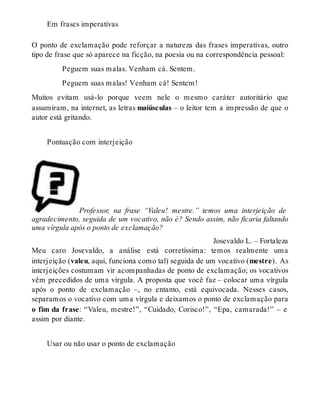 Em frases imperativas 
O ponto de exclamação pode reforçar a natureza das frases imperativas, outro 
tipo de frase que só aparece na ficção, na poesia ou na correspondência pessoal: 
Peguem suas malas. Venham cá. Sentem. 
Peguem suas malas! Venham cá! Sentem! 
Muitos evitam usá-lo porque veem nele o mesmo caráter autoritário que 
assumiram, na internet, as letras maiúsculas – o leitor tem a impressão de que o 
autor está gritando. 
Pontuação com interjeição 
Professor, na frase “Valeu! mestre.” temos uma interjeição de 
agradecimento, seguida de um vocativo, não é? Sendo assim, não ficaria faltando 
uma vírgula após o ponto de exclamação? 
Josevaldo L. – Fortaleza 
Meu caro Josevaldo, a análise está corretíssima: temos realmente uma 
interjeição (valeu, aqui, funciona como tal) seguida de um vocativo (mestre). As 
interjeições costumam vir acompanhadas de ponto de exclamação; os vocativos 
vêm precedidos de uma vírgula. A proposta que você faz – colocar uma vírgula 
após o ponto de exclamação –, no entanto, está equivocada. Nesses casos, 
separamos o vocativo com uma vírgula e deixamos o ponto de exclamação para 
o fim da frase: “Valeu, mestre!”, “Cuidado, Corisco!”, “Epa, camarada!” – e 
assim por diante. 
Usar ou não usar o ponto de exclamação 
 