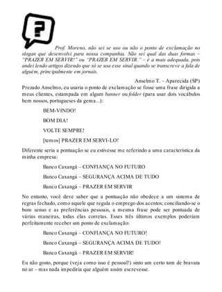 Prof. Moreno, não sei se uso ou não o ponto de exclamação no 
slogan que desenvolvi para nossa companhia. Não sei qual das duas formas – 
“PRAZER EM SERVIR!” ou “PRAZER EM SERVIR.” – é a mais adequada, pois 
andei lendo artigos dizendo que só se usa esse sinal quando se transcreve a fala de 
alguém, principalmente em jornais. 
Anselmo T. – Aparecida (SP) 
Prezado Anselmo, eu usaria o ponto de exclamação se fosse uma frase dirigida a 
meus clientes, estampada em algum banner ou folder (para usar dois vocábulos 
bem nossos, portugueses da gema...): 
BEM-VINDO! 
BOM DIA! 
VOLTE SEMPRE! 
[temos] PRAZER EM SERVI-LO! 
Diferente seria a pontuação se eu estivesse me referindo a uma característica da 
minha empresa: 
Banco Caxangá – CONFIANÇA NO FUTURO 
Banco Caxangá – SEGURANÇA ACIMA DE TUDO 
Banco Caxangá – PRAZER EM SERVIR 
No entanto, você deve saber que a pontuação não obedece a um sistema de 
regras fechado, como aquele que regula o emprego dos acentos; conciliando-se o 
bom senso e as preferências pessoais, a mesma frase pode ser pontuada de 
várias maneiras, todas elas corretas. Esses três últimos exemplos poderiam 
perfeitamente receber um ponto de exclamação: 
Banco Caxangá – CONFIANÇA NO FUTURO! 
Banco Caxangá – SEGURANÇA ACIMA DE TUDO! 
Banco Caxangá – PRAZER EM SERVIR! 
Eu não gosto, porque (veja como isso é pessoal!) sinto um certo tom de bravata 
no ar – mas nada impediria que alguém assim escrevesse. 
 