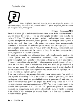 Pontuação mista 
Caro professor Moreno, pode-se usar interrogação seguido de 
exclamação (?!) ou vice-versa (!?) nos textos? O que o professor pode me dizer 
em relação a essa pontuação? 
Viviane – Contagem (MG) 
Prezada Viviane, já vi muitas combinações como essas, assim como também vi 
usarem pontos de exclamação ou de interrogação enfiados como salsicha no 
palito – !!!!!! ou ?????. Quem usa essas esquisitas configurações tem a esperança 
ingênua de expressar, por escrito, aquilo que só a fala consegue. Ledo engano! A 
escrita não pode fazer isso – não pode, com meros sinais convencionais, 
reproduzir a infinidade de sutilezas que o falante traz para qualquer ato de 
comunicação, com o seu tom de voz, a expressão do rosto, o movimento das 
sobrancelhas, os movimentos da cabeça, o ritmo de sua fala, a entonação, o 
olhar, os gestos de mão, sei lá que mais. 
Os sinais de pontuação que utilizamos foram selecionados dentre centenas de 
outros (basta ver os manuscritos medievais, com sua riquíssima 
experimentação), numa escolha sedimentada ao longo de mais de um milênio. 
Seu emprego também foi se estabelecendo aos poucos, historicamente, até que o 
valor de cada sinal ficou definitivamente claro para todos os que escrevem e 
todos os que leem. O princípio, altamente democrático, é muito simples: é 
indispensável que qualquer sinal de pontuação colocado na frase signifique para o 
leitor o mesmo que significa para o autor. 
É por esse motivo que fracassaram inovações como o interrobang (um sinal que 
une o ponto de interrogação e o de exclamação num só grafismo), que seria 
usado para indicar ironia ou incredulidade numa pergunta (você pode ver esse 
verdadeiro ornitorrinco gráfico na página 167 deste livro) – mais ou menos a 
mesma coisa que alguns pretendem com o “!?”. Para mim, já nasceu morto, da 
mesma forma que esses “?!?!”, “??!!” ou “????” que andam por aí: se sou o autor, 
ninguém me assegura que meus leitores vão entender o que pretendo; se sou um 
leitor, ninguém me assegura que o autor interpreta o sinal que empregou da 
mesma maneira que eu. 
IV. As reticências 
 