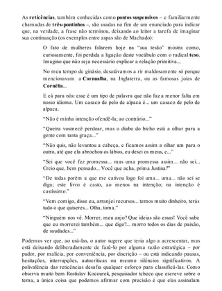 As reticências, também conhecidas como pontos suspensivos – e familiarmente 
chamadas de três-pontinhos –, são usadas no fim de um enunciado para indicar 
que, na verdade, a frase não terminou, deixando ao leitor a tarefa de imaginar 
sua continuação (os exemplos entre aspas são de Machado): 
O fato de mulheres falarem hoje na “sua tesão” mostra como, 
curiosamente, foi perdida a ligação deste vocábulo com o radical teso. 
Imagino que não seja necessário explicar a relação primitiva... 
No meu tempo de ginásio, desatávamos a rir maldosamente só porque 
mencionavam a Cornualha, na Inglaterra, ou as famosas joias de 
Cornélia... 
E cá para nós: esse é um tipo de palavra que não faz a menor falta em 
nosso idioma. Um casaco de pelo de alpaca é... um casaco de pelo de 
alpaca. 
“Não é minha intenção ofendê-la; ao contrário...” 
“Queira vosmecê perdoar, mas o diabo do bicho está a olhar para a 
gente com tanta graça...” 
“Não quis, não levantou a cabeça, e ficamos assim a olhar um para o 
outro, até que ela abrochou os lábios, eu desci os meus, e...” 
“Sei que você fez promessa... mas uma promessa assim... não sei... 
Creio que, bem pensado... Você que acha, prima Justina?” 
“De todas porém a que me cativou logo foi uma... uma... não sei se 
diga; este livro é casto, ao menos na intenção; na intenção é 
castíssimo.” 
“Vem comigo, disse eu, arranjei recursos... temos muito dinheiro, terás 
tudo o que quiseres... Olha, toma.” 
“Ninguém nos vê. Morrer, meu anjo? Que ideias são essas! Você sabe 
que eu morrerei também... que digo?... morro todos os dias de paixão, 
de saudades...” 
Podemos ver que, ao usá-las, o autor sugere que teria algo a acrescentar, mas 
está deixando deliberadamente de fazê-lo por alguma razão estratégica – por 
pudor, por malícia, por conveniência, por discrição – ou está indicando pausas, 
hesitações, interrupções, autocríticas ou mesmo silêncios significativos. A 
polivalência das reticências desafia qualquer esforço para classificá-las. Como 
observa muito bem Rostislav Kocourek, pesquisador tcheco que escreve sobre o 
tema, a única coisa que podemos afirmar com precisão é que elas assinalam 
 