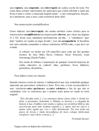 uma ruptura, uma suspensão, uma interrupção da cadeia escrita do texto. Por 
causa disso, sempre representam um apelo para que o leitor adivinhe a razão que 
levou o autor a cortar o enunciado naquele ponto – e, por consequência, forçam-no 
a interpretar, uma a uma, cada ocorrência deste sinal. 
Nas enumerações exemplificativas 
Como indicam uma interrupção, são usadas também como reforço para as 
enumerações exemplificativas (ou enumerações abertas, que vimos nas páginas 
51 e 52). Neste caso, substituem perfeitamente um etc. – e “substituem” quer 
dizer “podem ser usados no lugar do etc.”, mas não acompanhá-lo. O brasileiro 
tem uma estranha compulsão a colocar reticências APÓS o etc., o que deve ser 
evitado: 
A coleção vai incluir um CD específico para cada um dos grandes 
mestres do Jazz: Miles Davis, Coltrane, Oscar Peterson, Louis 
Armstrong, Charlie Parker... 
Fica isenta de tributos a importação de qualquer material impresso de 
cunho educativo ou cultural: atlas, partituras, livros didáticos, 
gramáticas, dicionários... 
Para indicar cortes em citações 
Quando citamos o texto de outrem, é indispensável que seja assinalada qualquer 
supressão que porventura venhamos a fazer. Para isso, o mais recomendável é 
usar reticências entre parênteses ou entre colchetes a fim de que não se 
confundam com as reticências que o próprio autor possa ter usado no texto 
original: 
“Três décadas atrás [...] eu ostentava ideias claras sobre o Vietnã (os 
dois), o peronismo, Lumumba, a Albânia, os bororós e a chegada do 
homem à Lua. Conflitos entre árabes e judeus em territórios bíblicos não 
encerravam para mim nenhum segredo [...] Agora mal me atrevo a 
opinar sobre aquilo que vivo e sofro diretamente. Por isso tenho um 
pouco de inveja e muita desconfiança de meus colegas intelectuais 
europeus e suas claras certezas [...]” 
Fernando Savater 
Espaço antes ou depois das reticências 
 