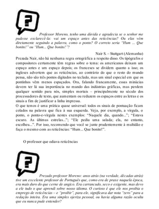 Professor Moreno, tenho uma dúvida e agradecia se o senhor me 
pudesse esclarecê-la: vai um espaço antes das reticências? Ou elas vêm 
diretamente seguindo a palavra, como o ponto? O correto seria “Hum ... Que 
bonito!” ou “Hum... Que bonito!”? 
Nair S. – Stuttgart (Alemanha) 
Prezada Nair, não há nenhuma regra ortográfica a respeito disso. Os tipógrafos e 
compositores certamente têm regras sobre o tema: os americanos deixam um 
espaço antes e um espaço depois; os franceses se dividem quanto a isso; os 
ingleses advertem que as reticências, ao contrário do que o resto do mundo 
pensa, não são três pontos digitados no teclado, mas um sinal especial em que os 
pontinhos vêm menos espaçados. Ora, falando francamente, essas minúcias 
devem ter lá sua importância no mundo das indústrias gráficas, mas perdem 
qualquer sentido para nós, simples mortais – principalmente no século dos 
processadores de texto, que aumentam ou reduzem os espaços entre as letras e os 
sinais a fim de justificar a linha impressa. 
O que temos é uma prática quase universal: todos os sinais de pontuação ficam 
colados na palavra que fica à sua esquerda. Veja, por exemplo, a vírgula, o 
ponto, o ponto-e-vírgula nestes exemplos: “Naquele dia, quando...”; “Estava 
escuro. As últimas estrelas...”; “Ele pediu uma salada; ela, no entanto, 
escolheu...”. Por isso, recomendo que você se junte prudentemente à multidão e 
faça o mesmo com as reticências: “Hum... Que bonito!”. 
O professor que odiava reticências 
Prezado professor Moreno: anos atrás (na verdade, décadas atrás) 
tive um excelente professor de Português que, como era de praxe naquela época, 
era mais duro do que cerne de angico. Era carrancudo, seco e exigente, mas devo 
a ele tudo o que aprendi sobre nosso idioma. O curioso é que ele nos proibia o 
emprego de reticências – e “proibir”, para ele, significava dar nota “zero” para a 
redação inteira. Era uma simples ojeriza pessoal, ou havia alguma razão oculta 
que eu nunca pude entender? 
 