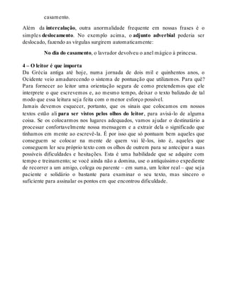 casamento. 
Além da intercalação, outra anormalidade frequente em nossas frases é o 
sim ples deslocamento. No exemplo acima, o adjunto adverbial poderia ser 
deslocado, fazendo as vírgulas surgirem automaticamente: 
No dia do casamento, o lavrador devolveu o anel mágico à princesa. 
4 – O leitor é que importa 
Da Grécia antiga até hoje, numa jornada de dois mil e quinhentos anos, o 
Ocidente veio amadurecendo o sistema de pontuação que utilizamos. Para quê? 
Para fornecer ao leitor uma orientação segura de como pretendemos que ele 
interprete o que escrevemos e, ao mesmo tempo, deixar o texto balizado de tal 
modo que essa leitura seja feita com o menor esforço possível. 
Jamais devemos esquecer, portanto, que os sinais que colocamos em nossos 
textos estão ali para ser vistos pelos olhos do leitor, para avisá-lo de alguma 
coisa. Se os colocarmos nos lugares adequados, vamos ajudar o destinatário a 
processar confortavelmente nossa mensagem e a extrair dela o significado que 
tínhamos em mente ao escrevê-la. É por isso que só pontuam bem aqueles que 
conseguem se colocar na mente de quem vai lê-los, isto é, aqueles que 
conseguem ler seu próprio texto com os olhos de outrem para se antecipar a suas 
possíveis dificuldades e hesitações. Esta é uma habilidade que se adquire com 
tempo e treinamento; se você ainda não a domina, use o antiquíssimo expediente 
de recorrer a um amigo, colega ou parente – em suma, um leitor real – que seja 
paciente e solidário o bastante para examinar o seu texto, mas sincero o 
suficiente para assinalar os pontos em que encontrou dificuldade. 
 