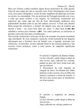 Afonso L.C. – Recife 
Meu caro Afonso: conheci também alguns desses professores da velha guarda, 
feitos de uma argila que não se encontra mais. Eram intransigentes com nossos 
erros, mas justos, abnegados e, acima de tudo, orgulhosos do papel que exerciam 
na escola e na comunidade. Tive um professor de Português parecido com o seu, 
e acho que posso resolver o seu enigma. As reticências, exatamente por 
sugerirem que existe algo por trás da frase interrompida, ganharam uma 
popularidade imediata entre os que não sabiam escrever. A frase saiu chocha? 
Basta pregar-lhe reticências, e pronto! Ela adquire uma aura de mistério que 
desafia o leitor – ou, como bem disse um autor, “o ideal fácil do não dito 
substituía o esforço para dominar o dito”. Em outras palavras, as reticências se 
prestam como uma luva para a mistificação... 
Não recordo exatamente o texto que ele dava de exemplo, mas posso reconstruir 
algo semelhante. Se você comparar a primeira versão (retirada de um daqueles 
almanaques que a farmácia dava de brinde) com a segunda, semeada com 
reticências, vai perceber, mesmo sabendo tratar-se das mesmas palavras e das 
mesmas frases prosaicas, como o texto parece ter adquirido significados 
misteriosos: 
O cafeeiro é originário da distante Etiópia. 
Lá ele é silvestre e pode chegar à altura de 
uma árvore; aqui, cultivado em cafezais, 
podam-no para não ficar muito mais alto 
que um homem. 
A florescência do café depende da 
chegada da chuva. Os arbustos têm folhas 
lustrosas verdes-escuras, mas as folhas são 
brancas e possuem o cheiro de jasmim. A 
flor leva nove meses para se transformar 
em fruto maduro. 
O cafeeiro é originário da distante 
Etiópia... 
Lá ele é silvestre e pode chegar à altura de 
uma árvore... 
Aqui, cultivado em cafezais, podam-no 
 