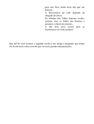 para não ficar muito mais alto que um 
homem... 
A florescência do café depende da 
chegada da chuva... 
Os arbustos têm folhas lustrosas verdes-escuras, 
mas as folhas são brancas e 
possuem o cheiro de jasmim... 
A flor leva nove meses para se 
transformar em fruto maduro! 
Que tal? Se você mostrar a segunda versão a um amigo e perguntar que leitura 
ele faz do texto, estou certo de que vai ouvir grandes interpretações. 
 