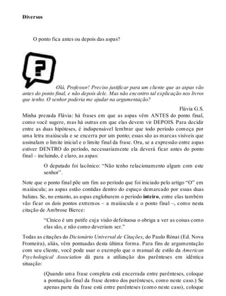 Diversos 
O ponto fica antes ou depois das aspas? 
Olá, Professor! Preciso justificar para um cliente que as aspas vão 
antes do ponto final, e não depois dele. Mas não encontro tal explicação nos livros 
que tenho. O senhor poderia me ajudar na argumentação? 
Flávia G.S. 
Minha prezada Flávia: há frases em que as aspas vêm ANTES do ponto final, 
como você sugere, mas há outras em que elas devem vir DEPOIS. Para decidir 
entre as duas hipóteses, é indispensável lembrar que todo período começa por 
uma letra maiúscula e se encerra por um ponto; essas são as marcas visíveis que 
assinalam o limite inicial e o limite final da frase. Ora, se a expressão entre aspas 
estiver DENTRO do período, necessariamente ela deverá ficar antes do ponto 
final – incluindo, é claro, as aspas: 
O deputado foi lacônico: “Não tenho relacionamento algum com este 
senhor”. 
Note que o ponto final põe um fim ao período que foi iniciado pelo artigo “O” em 
maiúscula; as aspas estão contidas dentro do espaço demarcado por essas duas 
balizas. Se, no entanto, as aspas englobarem o período inteiro, entre elas também 
vão ficar os dois pontos extremos – a maiúscula e o ponto final –, como nesta 
citação de Ambrose Bierce: 
“Cínico é um patife cuja visão defeituosa o obriga a ver as coisas como 
elas são, e não como deveriam ser.” 
Todas as citações do Dicionário Universal de Citações, do Paulo Rónai (Ed. Nova 
Fronteira), aliás, vêm pontuadas desta última forma. Para fins de argumentação 
com seu cliente, você pode usar o exemplo que o manual de estilo da American 
Psychological Association dá para a utilização dos parênteses em idêntica 
situação: 
(Quando uma frase completa está encerrada entre parênteses, coloque 
a pontuação final da frase dentro dos parênteses, como neste caso.) Se 
apenas parte da frase está entre parênteses (como neste caso), coloque 
 