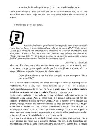 a pontuação fora dos parênteses (como estamos fazendo agora). 
Como não conheço a frase que está em discussão entre vocês dois, Flávia, não 
posso dizer mais nada. Veja em qual dos dois casos acima ela se enquadra, e 
pronto. 
Ponto dentro e fora das aspas? 
Prezado Professor: quando uma interrogação entre aspas coincidir 
com o final da frase, é necessário também colocar um ponto DEPOIS das aspas? 
Ontem, pela primeira vez, esbarrei neste problema ao escrever uma matéria para 
meu jornal. A frase – Ele ouviu uma voz feminina que gritava, em desespero: 
“Onde está meu filho?” – fica assim mesmo, ou eu deveria acrescentar o ponto 
final? Confesso que nenhuma das duas hipóteses me agrada. 
Juscelino V. – São Luís 
Meu caro Juscelino, tenho visto usarem tanto uma quanto a outra solução, mas 
como você veio perguntar qual é minha preferência, já vou esclarecendo que 
sou partidário da segunda. Eu pontuaria a frase assim: 
O porteiro ouviu uma voz feminina que gritava, em desespero: “Onde 
está meu filho?”. 
Acrescento que faria o mesmo se a frase entre aspas terminasse por um ponto de 
exclamação. A meu ver, estou apenas tentando ser coerente com o princípio 
fundamental da pontuação no final da frase: o ponto encerra a unidade iniciada 
pela letra maiúscula que abre o período. Essa é a regra suprema. 
Neste caso, portanto, o período deve ser pontuado independentemente da 
expressão entre aspas. Aquele ponto final me parece indispensável por um 
simples e poderoso motivo: o período AFIRMA que o porteiro ouviu alguém que 
gritava, ou seja, o leitor está sendo informado de algo que o porteiro FEZ. Se, por 
outro lado, o último sinal que o leitor encontrasse à direita fosse o ponto de 
interrogação, não só o trecho entre aspas seria interrogativo, mas sim o período 
todo – como se estivéssemos perguntando se o porteiro tinha ouvido uma mulher 
gritando pelo paradeiro do filho (o porteiro ouviu isso?). 
Quem prefere não usar este ponto depois das aspas sempre poderá alegar que o 
leitor, apoiado nas pistas que o contexto oferece, não terá muita dificuldade em 
entender que se trata de uma frase afirmativa que encerra, dentro dela, a citação 
 