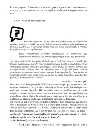 de uma pergunta. É verdade – mas se ele pode chegar a esse resultado sem a 
presença do ponto, com mais certeza e rapidez ele chegará se o ponto estiver no 
lugar. 
e /OU – valor da barra inclinada 
Prezado professor: assim como no futebol todos se consideram 
técnicos, muitos se consideram especialistas no nosso idioma, principalmente no 
ambiente acadêmico. A discussão comeu solta em nossa universidade a respeito 
do seguinte artigo do regulamento: 
Serão considerados docentes permanentes os professores que 
desenvolvam atividades de ensino na graduação E/OU pós-graduação. 
Por causa deste E/OU, um grupo defende que o professor, para ser considerado 
docente permanente, terá de estar obrigatoriamente ligado à graduação, sendo 
opcional seu vínculo com a pós-graduação. Outro grupo, no entanto, entende que 
o artigo acima permite que um professor seja classificado como docente 
permanente mesmo que esteja ligado apenas à pós-graduação. Sem entrar no 
mérito da questão, mas exclusivamente dentro da visão linguística, qual dos dois 
grupos faz a interpretação correta? 
Jacob W. – Campinas (SP) 
Meu caro Jacob, o emprego do E/OU sempre traz esse perigo; apesar de ser um 
operador muito útil, acho que ainda não está suficientemente difundido para ser 
usado sem causar discórdia. Há, inclusive, quem o considere uma invenção 
pedante e desnecessária, mas me atrevo a dizer, com base na experiência que 
acumulei na minha página da internet, que a maior parte dos que se opõem a ele 
mudariam de ideia se soubessem exatamente para que ele foi criado. 
Sua origem se explica por uma daquelas diferenças bem marcantes que existem 
entre a linguagem da Lógica Formal e a linguagem humana, principalmente no 
valor de conectores como E, OU e MAS. Onde usamos nosso OU, o Latim usava 
duas palavras diferentes, vel e aut. O primeiro era um OU fraco, inclusivo – 
significando “um ou outro, possivelmente ambos”; o segundo era um OU forte, 
exclusivo, significando “ou será um, ou será outro”. 
1 – OU inclusivo (qualquer um dos dois): 
É uma flor delicada; o frio OU o calor excessivos podem fazê-la 
 
