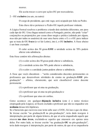 morrer. 
Ele aceita trocar o carro por ações OU por mercadorias. 
2 – OU exclusivo (ou um, ou outro): 
O cargo de presidente, que está vago, será ocupado por João ou Pedro. 
Esta chave deve pertencer a Pedro OU àquele professor visitante. 
A Lógica Formal resolveu o problema criando dois símbolos diferentes, um para 
cada tipo de OU. Uma língua natural como o Português, porém, não pode “criar” 
conjunções ou preposições; por causa disso surgiu a prática (adotada por alguns, 
mas não por todos os usuários) de usar uma barra entre o E e o OU para indicar 
que se trata do OU fraco (o vel do Latim), isto é, o OU inclusivo. A frase abaixo 
é um bom exemplo: 
O calor acima dos 50 graus E/OU a umidade acima de 70% podem 
alterar esta substância. 
Esta frase contém três afirmações diretas: 
(1) o calor acima dos 50 graus pode alterar a substância, 
(2) a umidade acima dos 70% pode alterar a substância, 
(3) o calor e a umidade juntos podem alterar a substância. 
A frase que vocês discutiram – “serão considerados docentes permanentes os 
professores que desenvolvam atividades de ensino na graduação E/OU pós-graduação” 
– afirma, claramente, que será classificável como docente 
permanente 
(1) o professor que só atua na graduação, 
(2) o professor que só atua na pós-graduação e 
(3) o professor que atua em ambas. 
Como acontece em qualquer disjunção inclusiva (este é o nome técnico 
empregado pela Lógica), só ficará excluído o professor que não se enquadrar em 
nenhuma dessas três hipóteses. 
Se o burocrata que escreveu esse texto sabe usar o E/OU, foi isso o que ele disse. 
Se tivesse escrito “na graduação E na pós-graduação”, teria dado margem à 
interpretação, por parte de alguns leitores, de que só seria enquadrado aquele que 
atuasse nas duas áreas, excluindo-se aqueles que atuassem em apenas uma 
delas. Por outro lado, se tivesse escrito “na graduação OU na pós-graduação”, 
teria dado margem à interpretação, por parte de outros, de que só se enquadraria 
 