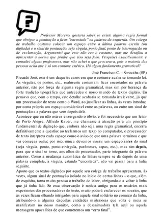 Professor Moreno, gostaria saber se existe alguma regra formal 
que obrigue a pontuação a ficar “encostada” na palavra da esquerda. Um colega 
de trabalho costuma colocar um espaço entre a última palavra escrita (ou 
digitada) e o sinal de pontuação, seja vírgula, ponto final, ponto de interrogação ou 
de exclamação. Argumentei que esse não era o costume, mas me desafiou a 
apresentar a norma que proíbe que isso seja feito. Pesquisei exaustivamente e 
consultei alguns professores, mas não achei o que procurava, pois a maioria das 
pessoas acha que é só um costume estético. Há algum fundamento gramatical? 
José Francisco C. – Sorocaba (SP) 
Prezado José, este é um daqueles casos em que o costume acaba se tornando lei. 
As vírgulas, os pontos, etc., realmente costumam ficar encostados na palavra 
anterior, não por força de alguma regra gramatical, mas sim por herança da 
forte tradição tipográfica que antecedeu o nosso mundo de textos digitais. Eu 
pensava que, com o tempo, este detalhe acabaria se tornando irrelevante, já que 
um processador de texto como o Word, ao justificar as linhas, às vezes introduz, 
por conta própria um espaço considerável entre as palavras, ou entre um sinal de 
pontuação e a palavra que vem depois dele. 
Acontece que eu não estava enxergando o óbvio, e foi necessário que um leitor 
de Porto Alegre, Alfredo Kauer, me chamasse a atenção para um princípio 
fundamental de digitação que, embora não seja uma regra gramatical, encerra 
definitivamente a questão: ao teclarmos um texto no computador, o processador 
de texto interpreta cada espaço como o aviso de que uma palavra terminou e que 
vai começar outra; por isso, nunca devemos inserir um espaço antes do sinal 
(seja vírgula, ponto, ponto-e-vírgula, parênteses, aspas, etc.), mas sim depois, 
para que o sinal se torne, aos olhos do processador, parte integrante da palavra 
anterior. Como a mudança automática de linhas sempre se dá depois de uma 
palavra completa, a vírgula, estando “encostada”, não vai passar para a linha 
seguinte. 
Aposto que os textos digitados por aquele seu colega de trabalho apresentam, às 
vezes, algum sinal de pontuação isolado no início de certas linhas – o que, além 
de esquisito, torna muito penoso o trabalho do leitor, obrigando-o a voltar à linha 
que já tinha lido. Se essa observação é notícia antiga para os usuários mais 
experientes dos processadores de texto, muito poderá esclarecer os novatos, que 
às vezes ficam olhando intrigados para aquele sinal solitário no começo da linha, 
atribuindo-o a alguma daquelas entidades misteriosas que volta e meia se 
manifestam no nosso monitor, como a desanimadora tela azul ou aquela 
mensagem apocalítica de que cometemos um “erro fatal”. 
 