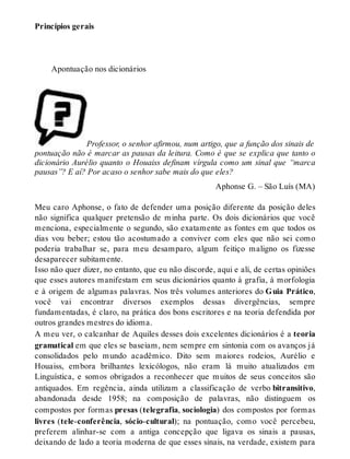 Princípios gerais 
Apontuação nos dicionários 
Professor, o senhor afirmou, num artigo, que a função dos sinais de 
pontuação não é marcar as pausas da leitura. Como é que se explica que tanto o 
dicionário Aurélio quanto o Houaiss definam vírgula como um sinal que “marca 
pausas”? E aí? Por acaso o senhor sabe mais do que eles? 
Aphonse G. – São Luís (MA) 
Meu caro Aphonse, o fato de defender uma posição diferente da posição deles 
não significa qualquer pretensão de minha parte. Os dois dicionários que você 
menciona, especialmente o segundo, são exatamente as fontes em que todos os 
dias vou beber; estou tão acostumado a conviver com eles que não sei como 
poderia trabalhar se, para meu desamparo, algum feitiço maligno os fizesse 
desaparecer subitamente. 
Isso não quer dizer, no entanto, que eu não discorde, aqui e ali, de certas opiniões 
que esses autores manifestam em seus dicionários quanto à grafia, à morfologia 
e à origem de algumas palavras. Nos três volumes anteriores do Guia Prático, 
você vai encontrar diversos exemplos dessas divergências, sempre 
fundamentadas, é claro, na prática dos bons escritores e na teoria defendida por 
outros grandes mestres do idioma. 
A meu ver, o calcanhar de Aquiles desses dois excelentes dicionários é a teoria 
gramatical em que eles se baseiam, nem sempre em sintonia com os avanços já 
consolidados pelo mundo acadêmico. Dito sem maiores rodeios, Aurélio e 
Houaiss, embora brilhantes lexicólogos, não eram lá muito atualizados em 
Linguística, e somos obrigados a reconhecer que muitos de seus conceitos são 
antiquados. Em regência, ainda utilizam a classificação de verbo bitransitivo, 
abandonada desde 1958; na composição de palavras, não distinguem os 
compostos por formas presas (telegrafia, sociologia) dos compostos por formas 
livres (tele-conferência, sócio-cultural); na pontuação, como você percebeu, 
preferem alinhar-se com a antiga concepção que ligava os sinais a pausas, 
deixando de lado a teoria moderna de que esses sinais, na verdade, existem para 
 