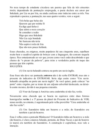 No meu tempo de estudante circulava um poema que fala de três atraentes 
irmãs; dependendo da pontuação empregada, o poeta declara seu amor por 
Soledade, por Lia ou por Iria, ou ainda confessa estar indeciso entre as três. Vou 
reproduzir o poema; a pontuação, nas suas quatro versões, vem a seguir: 
Três belas que belas são 
Querem que por minha fé 
Eu diga qual delas é 
Que adora o meu coração 
Se consultar a razão 
Digo que amo Soledade 
Não Lia cuja bondade 
Ser humano não teria 
Não aspiro à mão de Iria 
Que não tem pouca beldade. 
Essas charadas, ou enigmas, muito populares há uns cinquenta anos, espelham 
muito bem o saudável espírito de brincar com a linguagem, tão comum naquela 
época. Fico entusiasmado ao ver que jovens como você estão descobrindo o que 
chamo de “o prazer da palavra”, para mim a verdadeira pedra de toque das 
pessoas que têm espírito. 
SOLUÇÕES: 
(1) Um navio holandês entrava no porto um navio inglês. 
Essa frase não deve ser pontuada; entrava não é do verbo ENTRAR, mas sim o 
presente do indicativo de ENTRAVAR. Seria algo assim como “Um navio 
holandês atrapalha no porto um navio inglês”. Se você quiser, pode colocar “no 
porto” entre vírgulas, por se tratar de um adjunto adverbial deslocado, ou deixá-lo 
assim mesmo, devido à sua pequena extensão. 
(2) Voar da Europa à América uma andorinha só não faz, verão. 
Novamente uma charada que se baseia no equívoco entre duas formas 
homógrafas: verão é a 3ª pessoa do plural do Presente do Indicativo de VER; 
nosso ouvido, no entanto, é sugestionado pelo velho provérbio “Uma andorinha só 
não faz verão”. 
(3) Um fazendeiro tinha um bezerro e a mãe; do fazendeiro era 
também o pai do bezerro. 
Essa é velha como a pomada Minâncora! O fazendeiro tinha um bezerro e a mãe 
(do bezerro, é claro; estamos falando, portanto, de Dona Vaca); o pai do bezerro 
(o touro) era também do fazendeiro. A construção é caprichosa, mas vale a 
intenção. 
 