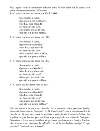 Veja agora como o namorado indeciso entre as três belas irmãs pontua seu 
poema de quatro maneiras diferentes. 
1 – O poeta confessa seu amor por SOLEDADE: 
Se consultar a razão, 
digo que amo SOLEDADE. 
Não Lia, cuja bondade 
ser humano não teria. 
Não aspiro à mão de Iria, 
que não tem pouca beldade. 
2 – O poeta confessa seu amor por IRIA: 
Se consultar a razão, 
digo que amo Soledade? 
Não! Lia, cuja bondade 
ser humano não teria? 
Não! Aspiro à mão de IRIA, 
que não tem pouca beldade. 
3 – O poeta confessa seu amor por LIA: 
Se consultar a razão, 
digo que amo Soledade? 
Não! LIA, cuja bondade 
ser humano não teria! 
Não aspiro à mão de Iria, 
que não tem pouca beldade. 
4 – O poeta está hesitante entre as três: 
Se consultar a razão, 
digo que amo Soledade? 
Não Lia, cuja bondade 
ser humano não teria? 
Não aspiro à mão de Iria, 
que não tem pouca beldade? 
Não sei quem é o autor da charada. Eu a encontrei num precioso livrinho 
intitulado Exercícios de Português, de M. Cavalcanti Proença, escritos no fim da 
década de 50 para os cursos de oratória e redação da Academia Militar das 
Agulhas Negras, famosa pela qualidade e pelo rigor de seu ensino de Português. 
Quando me falam na necessidade de preparar quadros para o Serviço Público, 
cito sempre esse exemplo da AMAN – e aí ficam brabos comigo! O que 
queriam? Qualidade sem esforço? 
 